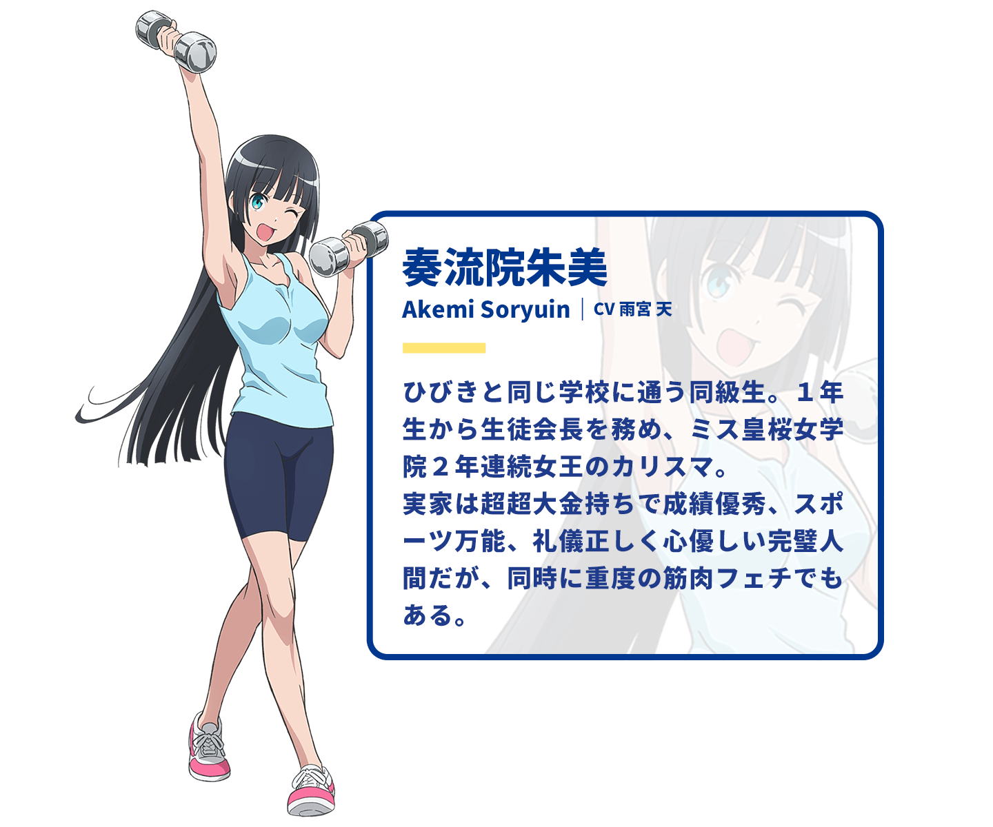 奏流院朱美　Akemi Soryuin｜CV 雨宮天　ひびきと同じ学校に通う同級生。1年生から生徒会長を務め、ミス皇桜女学院2年連続女王のカリスマ。実家は超超大金持ちで成績優秀、スポーツ万能、礼儀正しく心優しい完璧人間だが、同時に重度の筋肉フェチでもある。