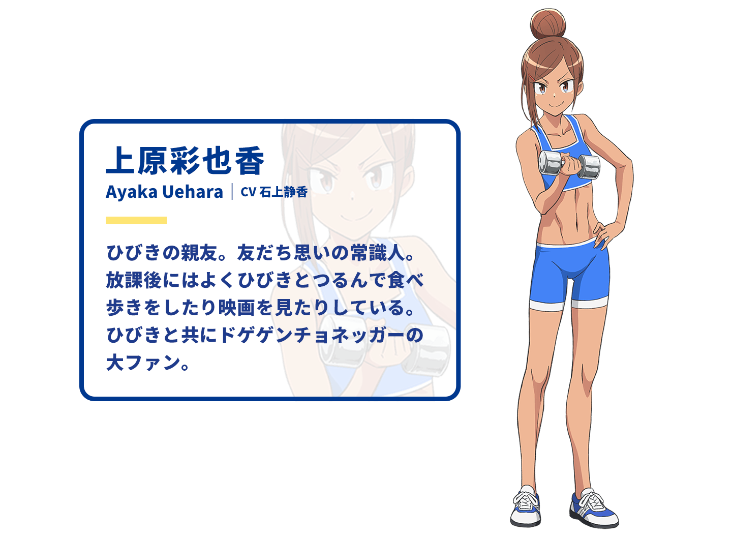 上原彩也香　Ayaka Uehara｜CV 石上静香　ひびきの親友。友だち思いの常識人。放課後にはよくひびきとつるんで食べ歩きをしたり映画を見たりしている。ひびきと共にドゲゲンチョネッガーの大ファン。