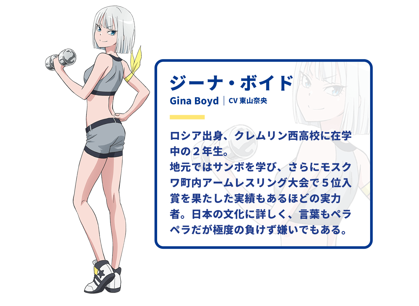 ジーナ・ボイド　Gina Boyd｜CV 東山奈央　ロシア出身、クレムリン西高校に在学中の2年生。地元ではサンボを学び、さらにモスクワ町内アームレスリング大会で5位入賞を果たした実績もあるほどの実力者。日本の文化に詳しく、言葉もペラペラだが極度の負けず嫌いでもある。