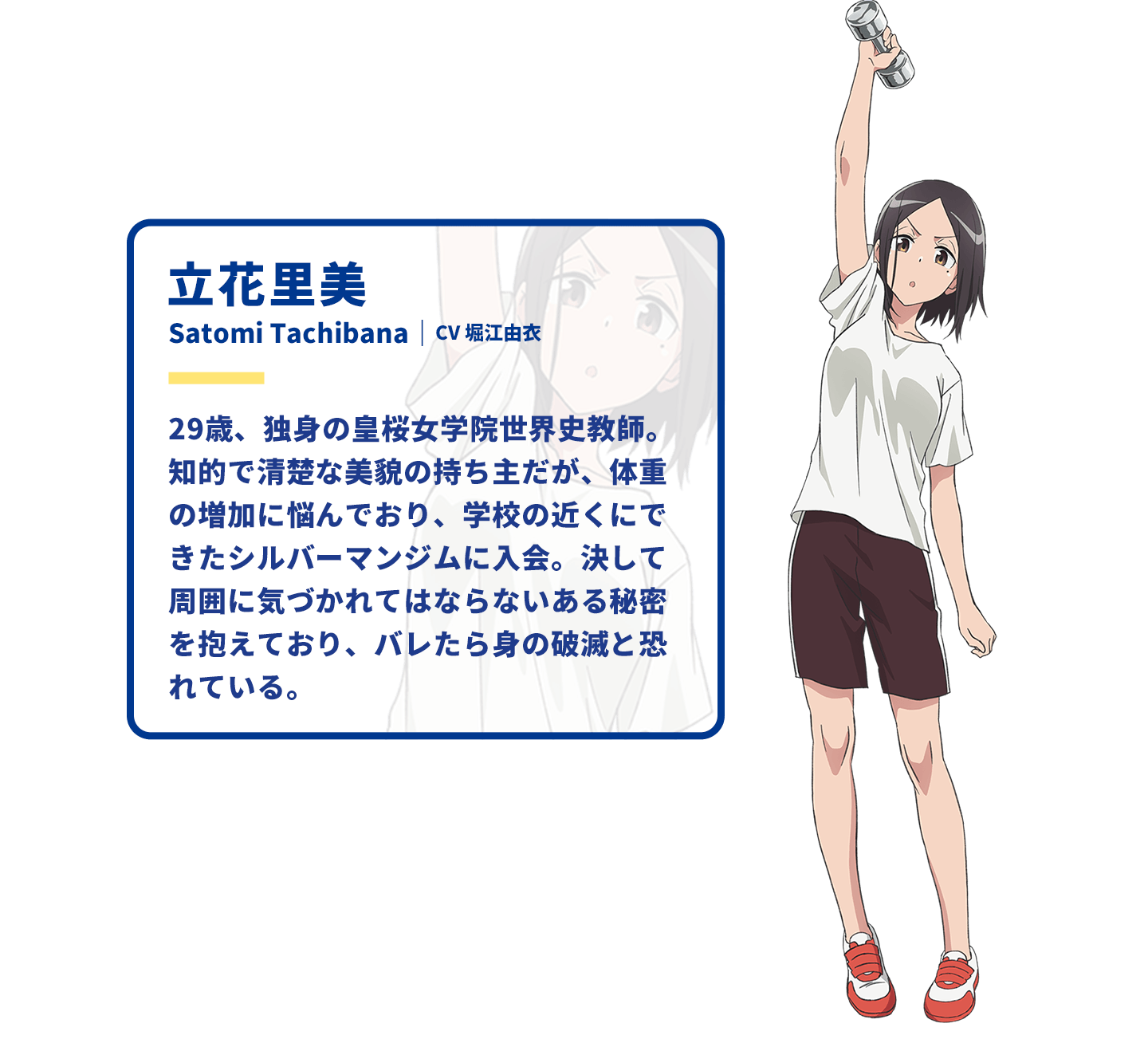 立花里美　Satomi Tachibana｜CV 堀江由衣　29歳、独身の皇桜女学院世界史教師。知的で清楚な美貌の持ち主だが、体重の増加に悩んでおり、学校の近くにできたシルバーマンジムに入会。決して周囲に気づかれてはならないある秘密を抱えており、バレたら身の破滅と恐れている。