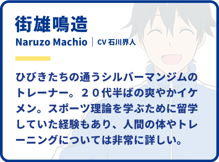 街雄鳴造　Naruzo Machio｜CV 石川界人　ひびきたちの通うシルバーマンジムのトレーナー。20代半ばの爽やかイケメン。スポーツ理論を学ぶために留学していた経験もあり、人間の体やトレーニングについては非常に詳しい。