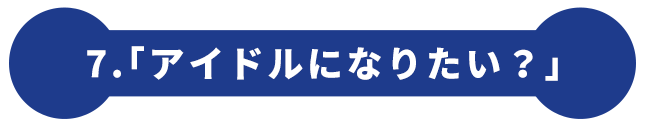 7.「アイドルになりたい？」